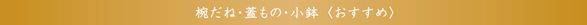 椀だね・蓋もの・小鉢＜おすすめ＞